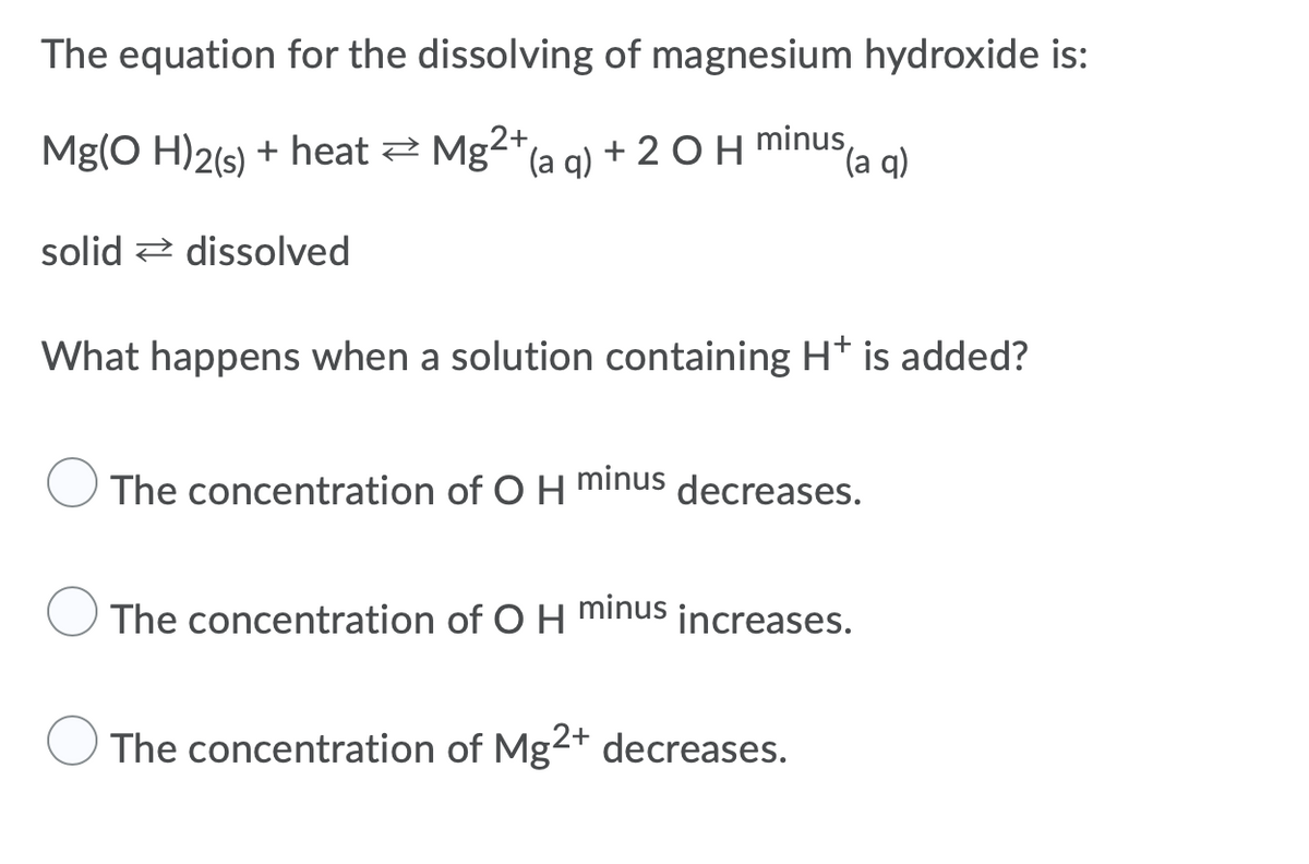 The equation for the dissolving of magnesium hydroxide is:
Mg(O H)2(s) + heat 2 Mg2+a a) + 2 OH minus,
(a q)
solid 2 dissolved
What happens when a solution containing H* is added?
minus
The concentration of O H
decreases.
The concentration of O H minus
increases.
The concentration of Mg2+ decreases.
