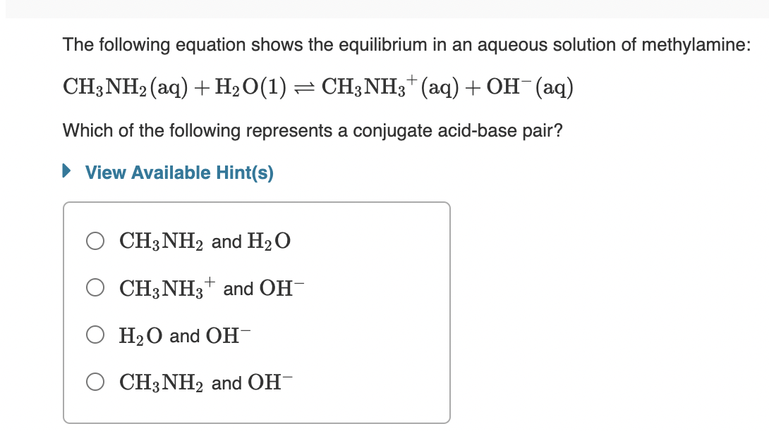 The following equation shows the equilibrium in an aqueous solution of methylamine:
CH3NH2 (aq) + H2O(1) = CH3NH3*(aq) + OH¯ (aq)
Which of the following represents a conjugate acid-base pair?
• View Available Hint(s)
CH3NH2 and H2O
CH3NH3+ and OH-
O H20 and OH-
O CH3NH2 and OH-
