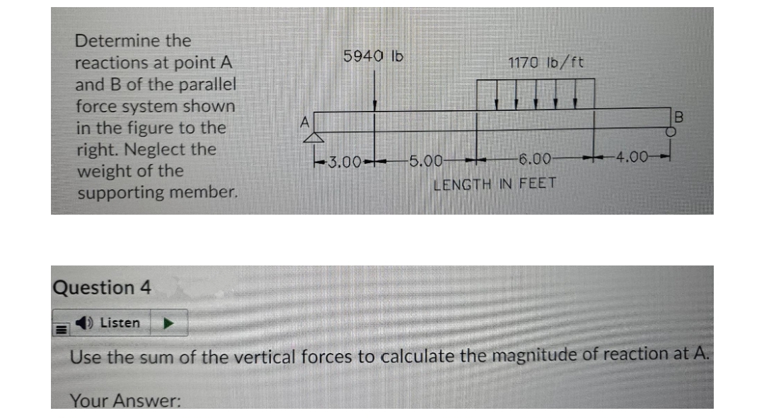 Determine the
5940 lb
reactions at point A
and B of the parallel
force system shown
in the figure to the
right. Neglect the
weight of the
supporting member.
1170 lb/ft
Es.00+
4.00-
-5.00-
6.00-
LENGTH IN FEET
Question 4
Listen
Use the sum of the vertical forces to calculate the magnitude of reaction at A.
Your Answer:

