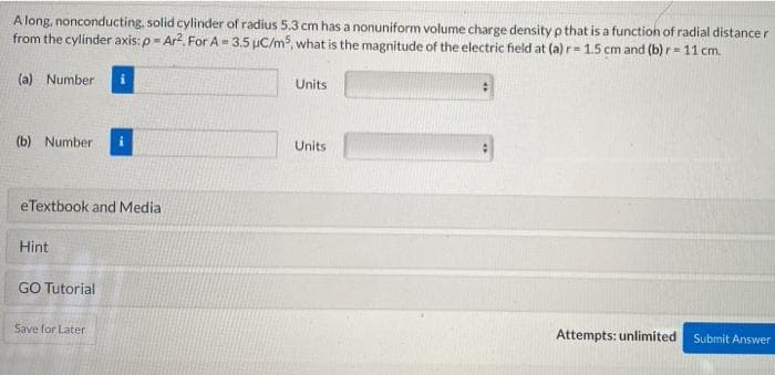 A long, nonconducting, solid cylinder of radius 5.3 cm has a nonuniform volume charge density p that is a function of radial distance r
from the cylinder axis: p- Ar2. For A-3.5 uC/ms, what is the magnitude of the electric field at (a) r= 1.5 cm and (b) r- 11 cm.
(a) Number
Units
(b) Number
Units
eTextbook and Media
Hint
GO Tutorial
Save for Later
Attempts: unlimited
Submit Answer
