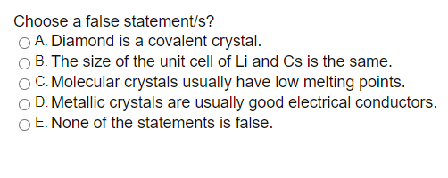 Choose a false statement/s?
A. Diamond is a covalent crystal.
B. The size of the unit cell of Li and Cs is the same.
O C. Molecular crystals usually have low melting points.
D. Metallic crystals are usually good electrical conductors.
O E. None of the statements is false.
