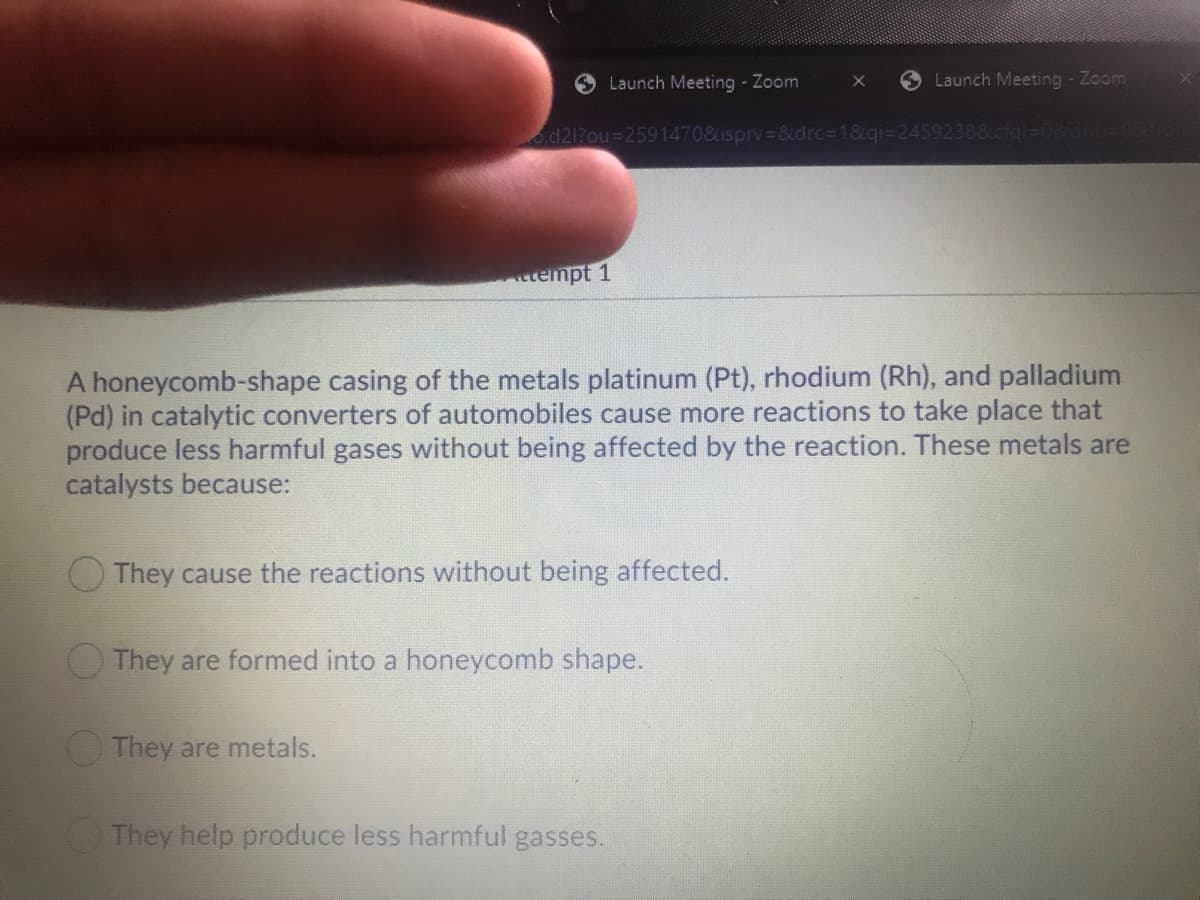 O Launch Meeting - Zoom
O Launch Meeting - Zoom
od212ou%3D2591470&isprv &drc3D1&qi=24592388cfql%=D08drnb-
ttempt 1
A honeycomb-shape casing of the metals platinum (Pt), rhodium (Rh), and palladium
(Pd) in catalytic converters of automobiles cause more reactions to take place that
produce less harmful gases without being affected by the reaction. These metals are
catalysts because:
They cause the reactions without being affected.
They are formed into a honeycomb shape.
They are metals.
They help produce less harmful gasses.
