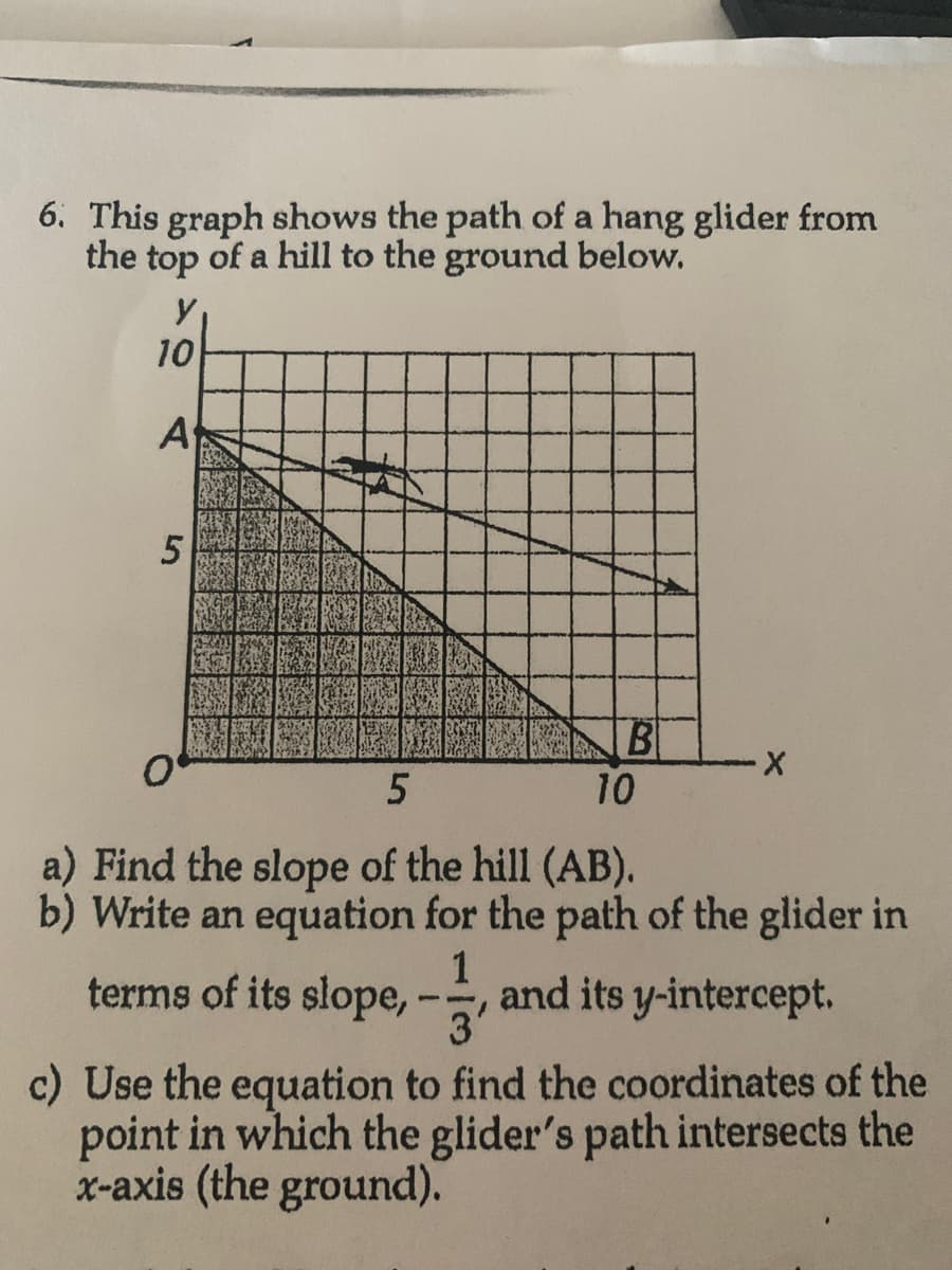 6. This graph shows the path of a hang glider from
the top of a hill to the ground below.
y
10
A
5
0
B
10
X
5
a) Find the slope of the hill (AB).
b) Write an equation for the path of the glider in
1
terms of its slope, - and its y-intercept.
'3'
c) Use the equation to find the coordinates of the
point in which the glider's path intersects the
x-axis (the ground).