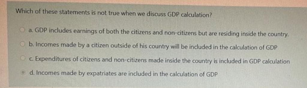 Which of these statements is not true when we discuss GDP calculation?
O a. GDP includes earnings of both the citizens and non-citizens but are residing inside the country.
O b. Incomes made by a citizen outside of his country will be included in the calculation
GDP
Oc. Expenditures of citizens and non-citizens made inside the country is included in GDP calculation
O d. Incomes made by expatriates are included in the calculation of GDP
