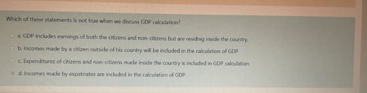 Which of these statements is not true when we discuss GDP calculation?
O a. GDP includes earnings of both the citizens and non-citizens but are residing inside the country.
O b. Incomes made by a citizen outside of his country will be included in the calculation of GDP
c Expenditures of citizens and non-citizens made inside the country is included in GDP calculation
d. Incomes made by expatriates are included in the calculation of GDP
