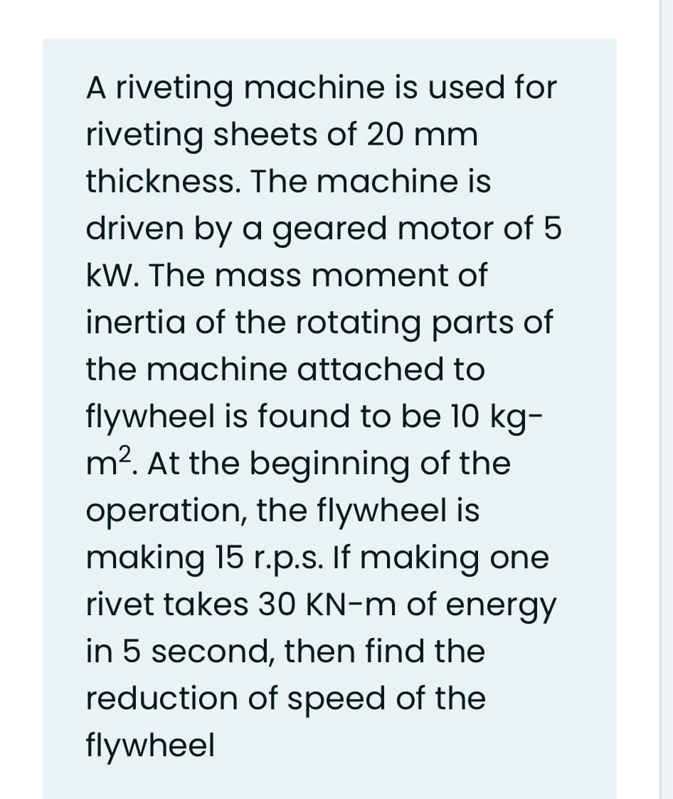 A riveting machine is used for
riveting sheets of 20 mm
thickness. The machine is
driven by a geared motor of 5
kW. The mass moment of
inertia of the rotating parts of
the machine attached to
flywheel is found to be 10 kg-
m². At the beginning of the
operation, the flywheel is
making 15 r.p.s. If making one
rivet takes 30 KN-m of energy
in 5 second, then find the
reduction of speed of the
flywheel
