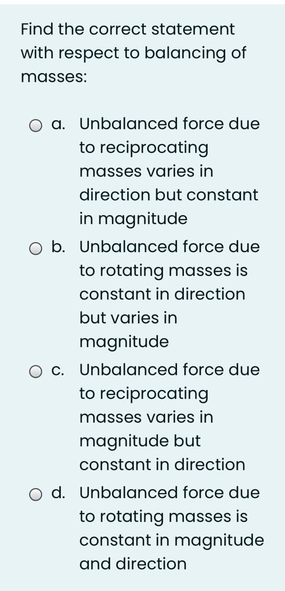 Find the correct statement
with respect to balancing of
masses:
a. Unbalanced force due
to reciprocating
masses varies in
direction but constant
in magnitude
b. Unbalanced force due
to rotating masses is
constant in direction
but varies in
magnitude
c. Unbalanced force due
to reciprocating
masses varies in
magnitude but
constant in direction
O d. Unbalanced force due
to rotating masses is
constant in magnitude
and direction
