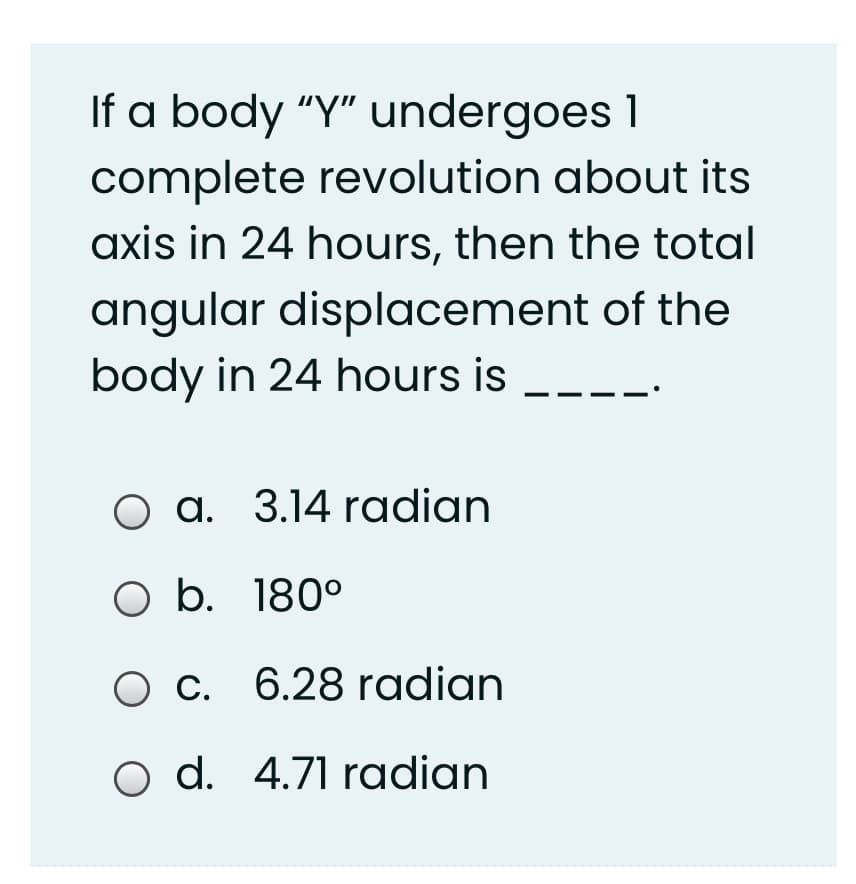 If a body “Y" undergoes 1
complete revolution about its
axis in 24 hours, then the total
angular displacement of the
body in 24 hours is
O a. 3.14 radian
O b. 180°
C. 6.28 radian
O d. 4.71 radian
