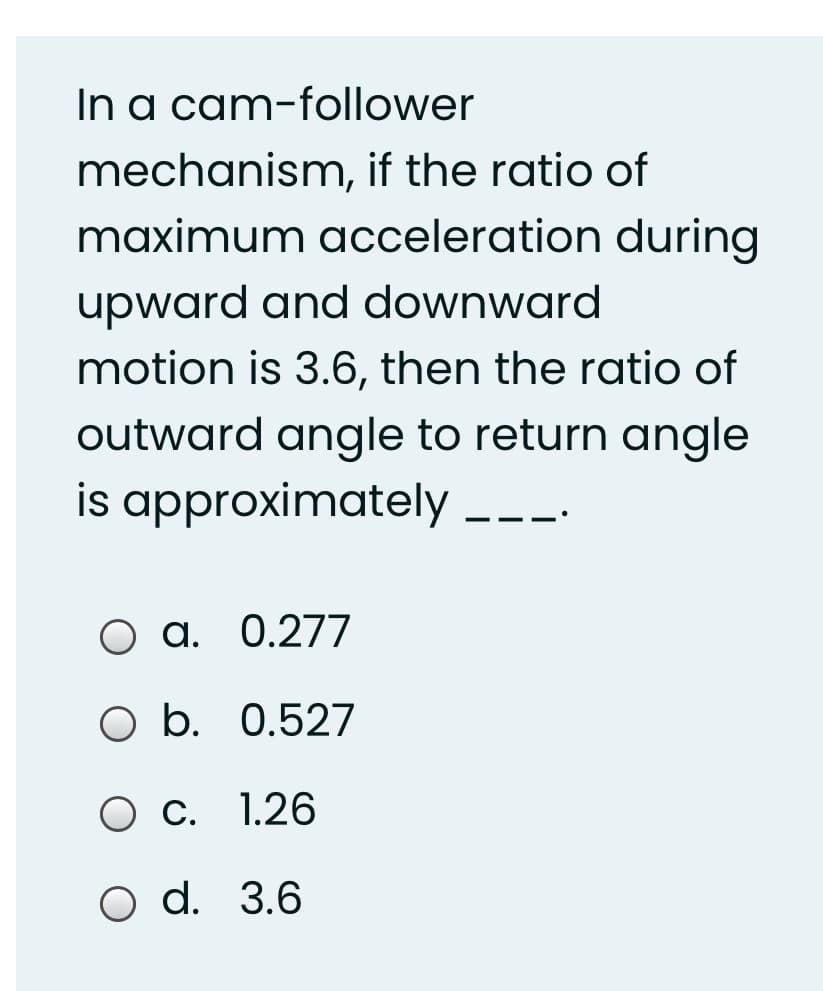 In a cam-follower
mechanism, if the ratio of
maximum acceleration during
upward and downward
motion is 3.6, then the ratio of
outward angle to return angle
is approximately
О а. 0.277
b.
O b. 0.527
О с. 1.26
O d. 3.6
