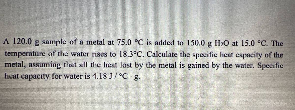 A 120.0 g sample of a metal at 75.0 °C is added to 150.0 g H20 at 15.0 °C. The
temperature of the water rises to 18.3°C. Calculate the specific heat capacity of the
metal, assuming that all the heat lost by the metal is gained by the water. Specific
heat capacity for water is 4.18 J / °C g.

