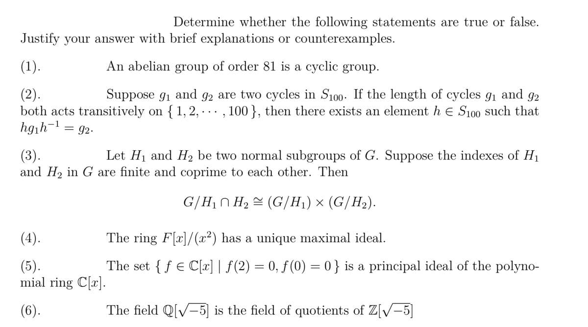 Determine whether the following statements are true or false.
Justify your answer with brief explanations or counterexamples.
(1).
An abelian group of order 81 is a cyclic group.
(2).
Suppose 9₁ and 92 are two cycles in S100. If the length of cycles 9₁ and 92
both acts transitively on { 1, 2, ..., 100 }, then there exists an element h E S100 such that
hg₁h¹ = 92.
(3).
Let H₁ and H₂ be two normal subgroups of G. Suppose the indexes of H₁
and H₂ in G are finite and coprime to each other. Then
(4).
(5).
mial ring C[x].
(6).
G/H₁ H₂ (G/H₁) × (G/H₂).
2
The ring F[x]/(x²) has a unique maximal ideal.
The set {f € C[x] | ƒ(2) = 0, ƒ (0) = 0} is a principal ideal of the polyno-
The field Q[√5] is the field of quotients of Z[√