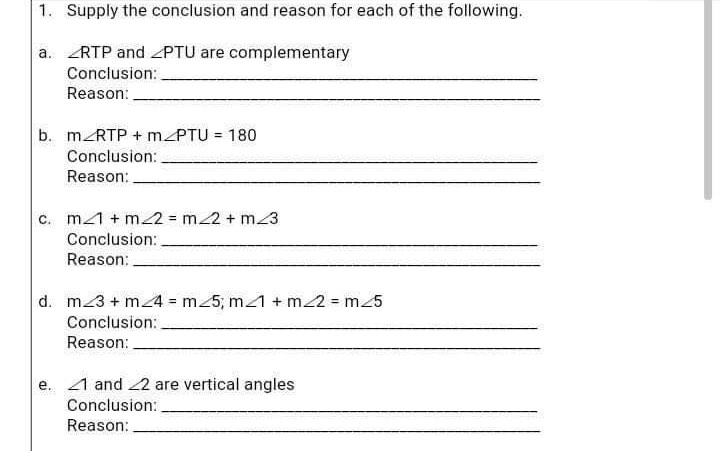 1. Supply the conclusion and reason for each of the following.
a.
RTP and PTU are complementary
Conclusion:
Reason:
b. m RTP +m/PTU = 180
Conclusion:
Reason:
c. m1 + m2 = m/2 + m/3
Conclusion:
Reason:
d. m3 + m_4 = m_5; m/1 + m2 = m_5
Conclusion:
Reason:
e. 1 and 2 are vertical angles
Conclusion:
Reason: