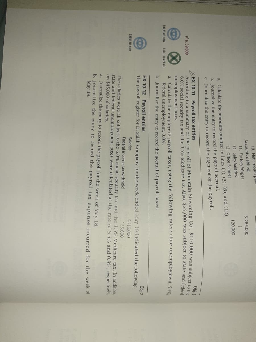 10. Net amount Paiu
Accounts debited:
$ 285,000
11. Factory Wages
12. Sales Salaries
120,000
13. Office Salaries
a. Calculate the amounts omitted in lines (1), (3), (8), and (12).
b. Journalize the entry to record the payroll accrual.
C. Journalize the entry to record the payment of the payroll.
Obj. 2
EX 10-11 Payroll tax entries
According to a summary of the payroll of Mountain Streaming Co., $110,000 was subiect to
6.0% social security tax and the 1.5% Medicare tax. Also, $25,000 was subject to state and federal
unemployment taxes.
Va. $9,800
a. Calculate the employer's payroll taxes, using the following rates: state unemployment, 5.4%.
federal unemployment, 0.8%.
b. Journalize the entry to record the accrual of payroll taxes.
SHOW ME HOW
EXCEL TEMPLATE
EX 10-12 Payroll entries
The payroll register for D. Salah Company for the week ended May 18 indicated the following:
Obj. 2
SHOW ME HOW
Salaries
$615,000
Federal income tax withheld
165,000
The salaries were all subject to the 6.0% social security tax and the 1.5% Medicare tax. In addition,
state and federal unemployment taxes were calculated at the rate of 5.4% and 0.8%, respectively,
on $45,000 of salaries.
a. Journalize the entry to record the payroll for the week of May 18.
b. Journalize the entry to record the payroll tax expense incurred for the week of
May 18.
