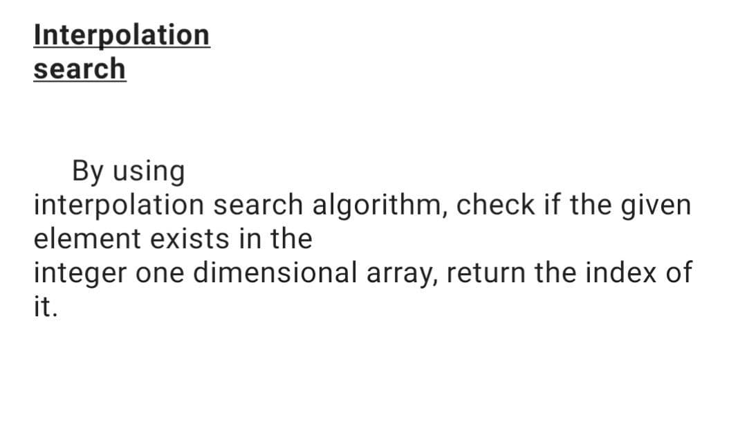 Interpolation
search
By using
interpolation search algorithm, check if the given
element exists in the
integer one dimensional array, return the index of
it.
