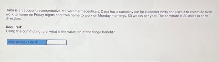 Dana is an account representative at Ever Pharmaceuticals. Dana has a company car for customer visits and uses it to commute from
work to home on Friday nights and from home to work on Monday mornings, 50 weeks per year. The commute is 20 miles in each
direction.
Required:
Using the commuting rule, what is the valuation of the fringe benefit?
Value of fringe benefit