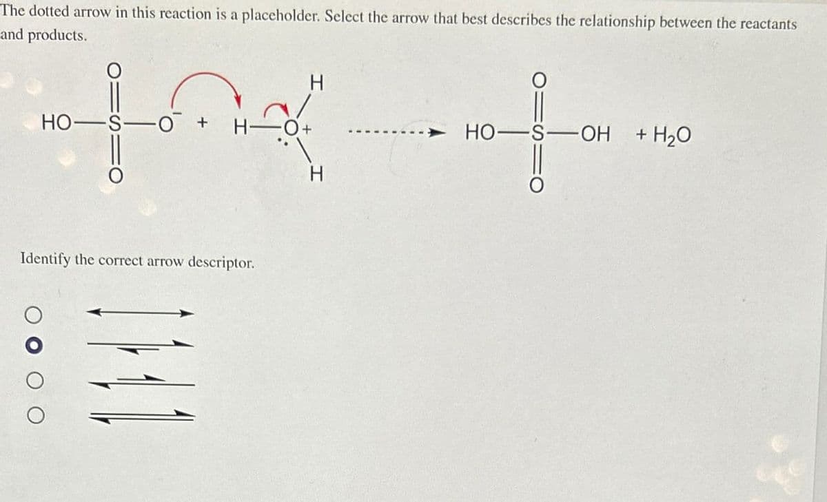 The dotted arrow in this reaction is a placeholder. Select the arrow that best describes the relationship between the reactants
and products.
HO-S -O + H-O+
Identify the correct arrow descriptor.
H
E
H
HO-S-OH + H₂O