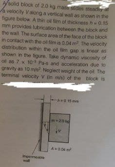 A/solid block of 2.0 kg mass sides steadiy at
a velocity Valong a vertical wall as shown in the
figure below. A thin oil film of thickness h= 0.15
mm provides lubrication between the block and
the wall The surface area of the lace of the block
in contact with the ol film is 0.04 m2, The velocity
distribution within the oil film gap is linear as
shown in the figure. Take dynamic viscosity of
oil as 7 x 10 Pa-s and acceleration due to
gravity as 10 m/s. Neglect weight of the oil The
terminal velocity V (in m/s) of the block is
%3D
-=0. 15 mm
20 kg
A0.04 m
Impermeable
wal
