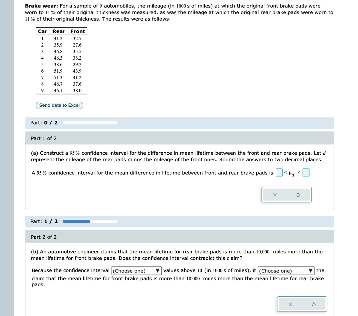Brake wear: For a sample of 9 automobiles, the mileage (in 1000 s of miles) at which the original front brake pads were
worn to 11% of their original thickness was measured, as was the mileage at which the original rear brake pads were worn to
11% of their original thickness. The results were as follows:
Car Rear
Front
1
41.2
32.7
2
35.9
27.6
46.8
35.5
46.3 38.2
38.6
29.2
51.9
43.9
51.3
41.2
46.7
37.6
46.1
38.0
3
4
5
6
7
8
9
Send data to Excel
Part: 0 / 2
Part 1 of 2
(a) Construct a 95% confidence interval for the difference in mean lifetime between the front and rear brake pads. Let d
represent the mileage of the rear pads minus the mileage of the front ones. Round the answers to two decimal places.
A 95% confidence interval for the mean difference in lifetime between front and rear brake pads is
kua <
Par
Part: 1 / 2
of 2
X
(b) An automotive engineer claims that the mean lifetime for rear brake pads is more than 10,000 miles more than the
mean lifetime for front brake pads. Does the confidence interval contradict this claim?
Because the confidence interval (Choose one) ▼values above 10 (in 1000s of miles), it (Choose one)
the
claim that the mean lifetime for front brake pads is more than 10,000 miles more than the mean lifetime for rear brake
pads.
X
S