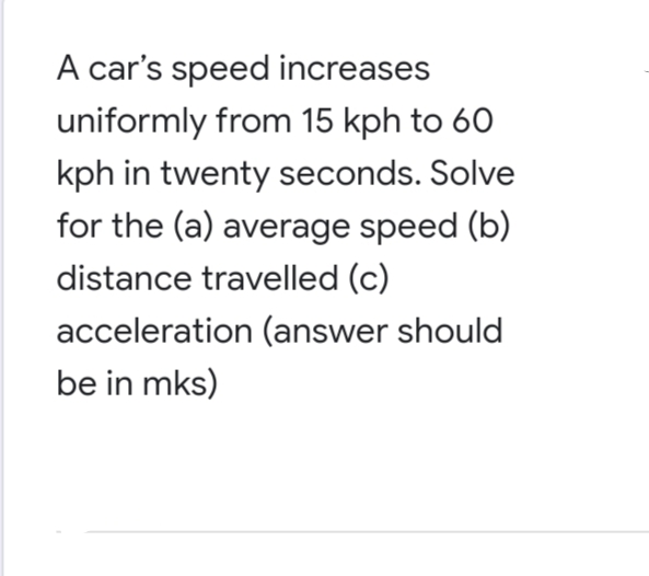 A car's speed increases
uniformly from 15 kph to 60
kph in twenty seconds. Solve
for the (a) average speed (b)
distance travelled (c)
acceleration (answer should
be in mks)
