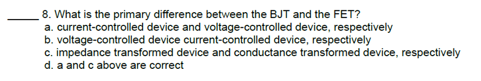 8. What is the primary difference between the BJT and the FET?
a. current-controlled device and voltage-controlled device, respectively
b. voltage-controlled device current-controlled device, respectively
c. impedance transformed device and conductance transformed device, respectively
d. a and c above are correct