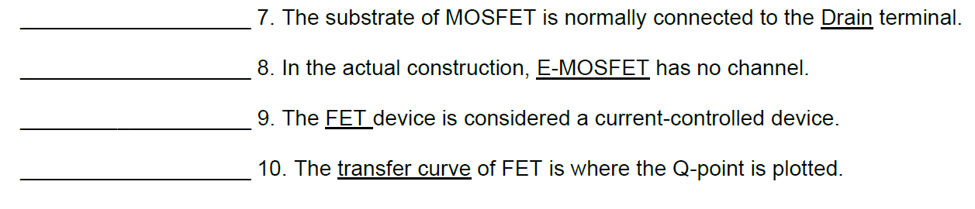7. The substrate of MOSFET is normally connected to the Drain terminal.
8. In the actual construction, E-MOSFET has no channel.
9. The FET device is considered a current-controlled device.
10. The transfer curve of FET is where the Q-point is plotted.