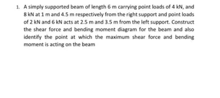 1. A simply supported beam of length 6 m carrying point loads of 4 kN, and
8 kN at 1 m and 4.5 m respectively from the right support and point loads
of 2 kN and 6 kN acts at 2.5 m and 3.5 m from the left support. Construct
the shear force and bending moment diagram for the beam and also
identify the point at which the maximum shear force and bending
moment is acting on the beam
