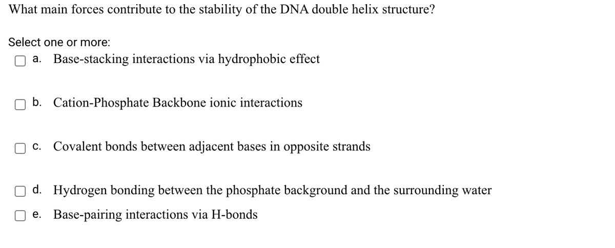 What main forces contribute to the stability of the DNA double helix structure?
Select one or more:
a. Base-stacking interactions via hydrophobic effect
b. Cation-Phosphate Backbone ionic interactions
c. Covalent bonds between adjacent bases in opposite strands
d. Hydrogen bonding between the phosphate background and the surrounding water
e. Base-pairing interactions via H-bonds
