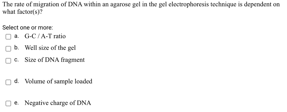 The rate of migration of DNA within an agarose gel in the gel electrophoresis technique is dependent on
what factor(s)?
Select one or more:
a. G-C /A-T ratio
b. Well size of the gel
c. Size of DNA fragment
d. Volume of sample loaded
e. Negative charge of DNA
