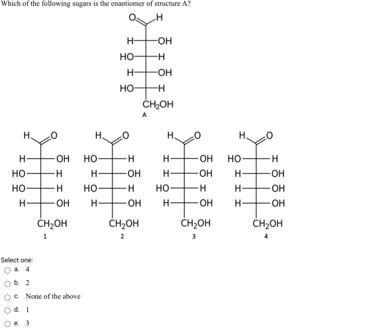 Which of the following sugars is the enantiomer of structure A?
H-
-HO-
но-
H-
Но-
ČH2OH
A
Н.
H.
H.
H.
H-
OH
но-
-H
H-
ОН
но-
H.
но-
H
ОН
H-
HO-
H-
но
-H
но-
H-
H-
- HO-
H-
ОН
H-
OH
H-
ОН
CH2OH
ČH2OH
CH2OH
ČH2OH
1
2
3
4
Select one:
а.
4
b. 2
С.
None of the above
d. 1
е. 3
I I
エエ
