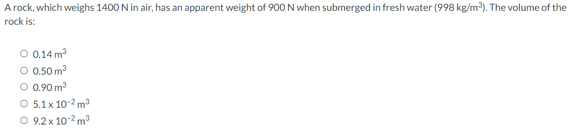 A rock, which weighs 1400 N in air, has an apparent weight of 90O N when submerged in fresh water (998 kg/m3). The volume of the
rock is:
O 0.14 m3
0.50 m3
0.90 m3
5.1 x 10-2 m3
O 9.2 x 10-2 m³
