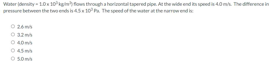 Water (density = 1.0 x 10³ kg/m³) flows through a horizontal tapered pipe. At the wide end its speed is 4.0 m/s. The difference in
pressure between the two ends is 4.5 x 10³ Pa. The speed of the water at the narrow end is:
O 2.6 m/s
O 3.2 m/s
O 4.0 m/s
O 4.5 m/s
O 5.0 m/s

