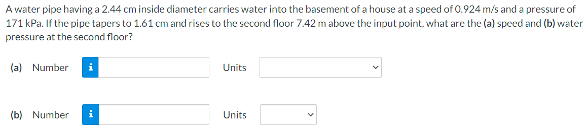 A water pipe having a 2.44 cm inside diameter carries water into the basement of a house at a speed of 0.924 m/s and a pressure of
171 kPa. If the pipe tapers to 1.61 cm and rises to the second floor 7.42 m above the input point, what are the (a) speed and (b) water
pressure at the second floor?
(a) Number
i
Units
(b) Number
i
Units
