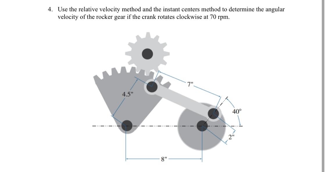 4. Use the relative velocity method and the instant centers method to determine the angular
velocity of the rocker gear if the crank rotates clockwise at 70 rpm.
7".
4.5"
40°
8"
