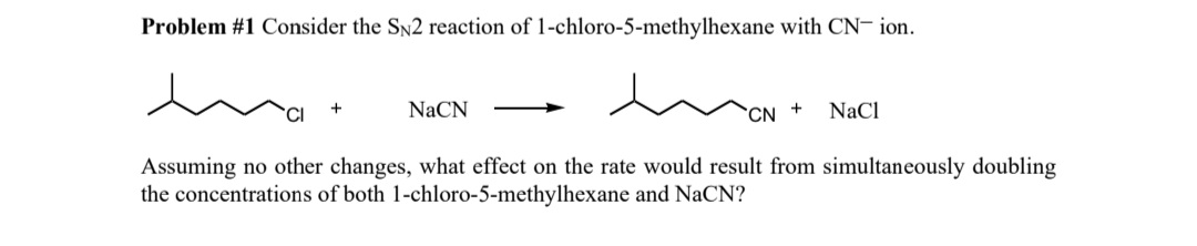 Problem #1 Consider the SN2 reaction of 1-chloro-5-methylhexane with CN-ion.
MON + NaCl
Assuming no other changes, what effect on the rate would result from simultaneously doubling
the concentrations of both 1-chloro-5-methylhexane and NaCN?
NaCN
CN