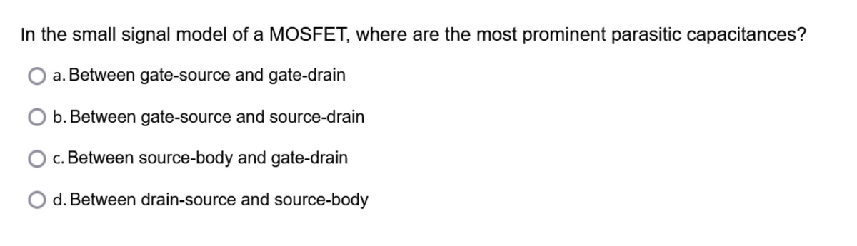 In the small signal model of a MOSFET, where are the most prominent parasitic capacitances?
a. Between gate-source and gate-drain
b. Between gate-source and source-drain
c. Between source-body and gate-drain
d. Between drain-source and source-body