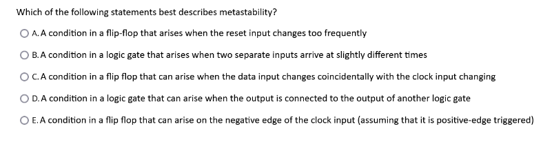 Which of the following statements best describes metastability?
O A. A condition in a flip-flop that arises when the reset input changes too frequently
B. A condition in a logic gate that arises when two separate inputs arrive at slightly different times
O C. A condition in a flip flop that can arise when the data input changes coincidentally with the clock input changing
O D. A condition in a logic gate that can arise when the output is connected to the output of another logic gate
O E. A condition in a flip flop that can arise on the negative edge of the clock input (assuming that it is positive-edge triggered)