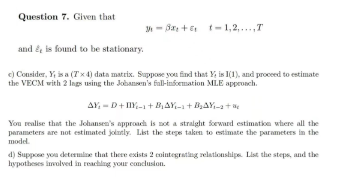 Question 7. Given that
and et is found to be stationary.
Yt Bæt + et t=1,2,...,T
c) Consider, Y, is a (Tx4) data matrix. Suppose you find that Y, is I(1), and proceed to estimate
the VECM with 2 lags using the Johansen's full-information MLE approach.
AY₁ = D + IIY₁-1+B₁AY₁-1+B₂AY₁-2+u
You realise that the Johansen's approach is not a straight forward estimation where all the
parameters are not estimated jointly. List the steps taken to estimate the parameters in the
model.
d) Suppose you determine that there exists 2 cointegrating relationships. List the steps, and the
hypotheses involved in reaching your conclusion.