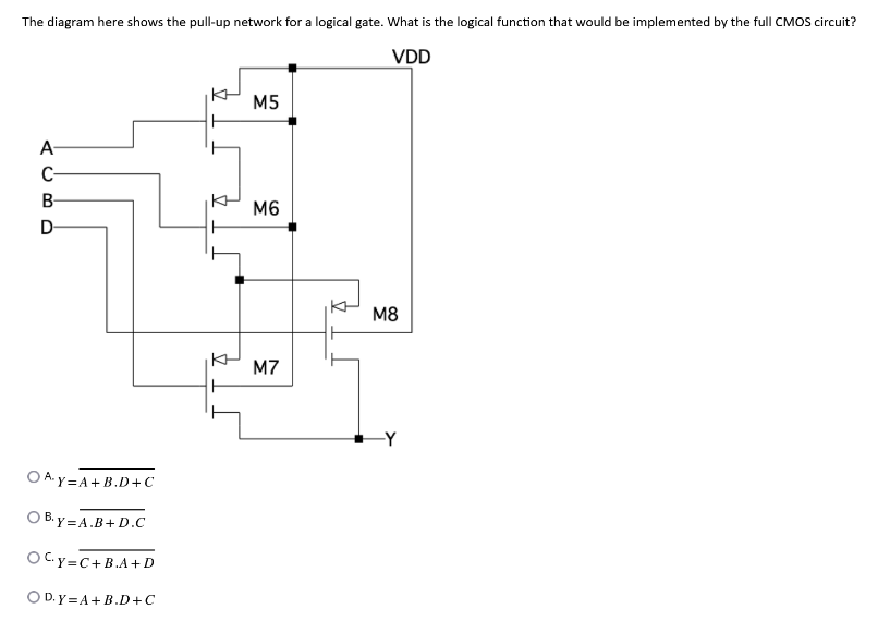 The diagram here shows the pull-up network for a logical gate. What is the logical function that would be implemented by the full CMOS circuit?
VDD
A
C-
B
D
OAY=A+B.D+C
OB.y=A.B+D.C
OCy=C+B.A+D
OD. Y=A+B.D+C
M5
M6
M7
M8