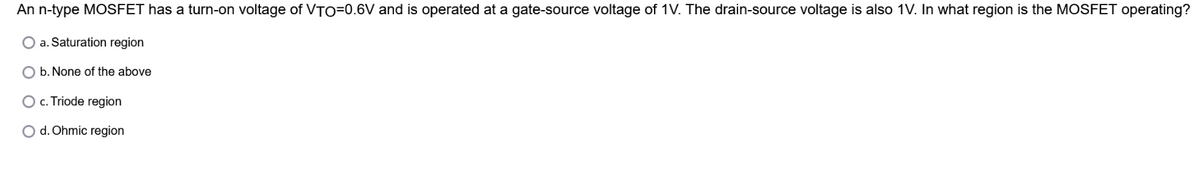 An n-type MOSFET has a turn-on voltage of VTO=0.6V and is operated at a gate-source voltage of 1V. The drain-source voltage is also 1V. In what region is the MOSFET operating?
a. Saturation region
b. None of the above
c. Triode region
O d. Ohmic region