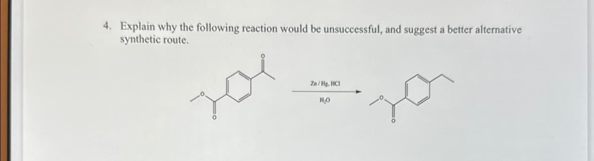 4. Explain why the following reaction would be unsuccessful, and suggest a better alternative
synthetic route.
Zn/Hg. HCI
Но