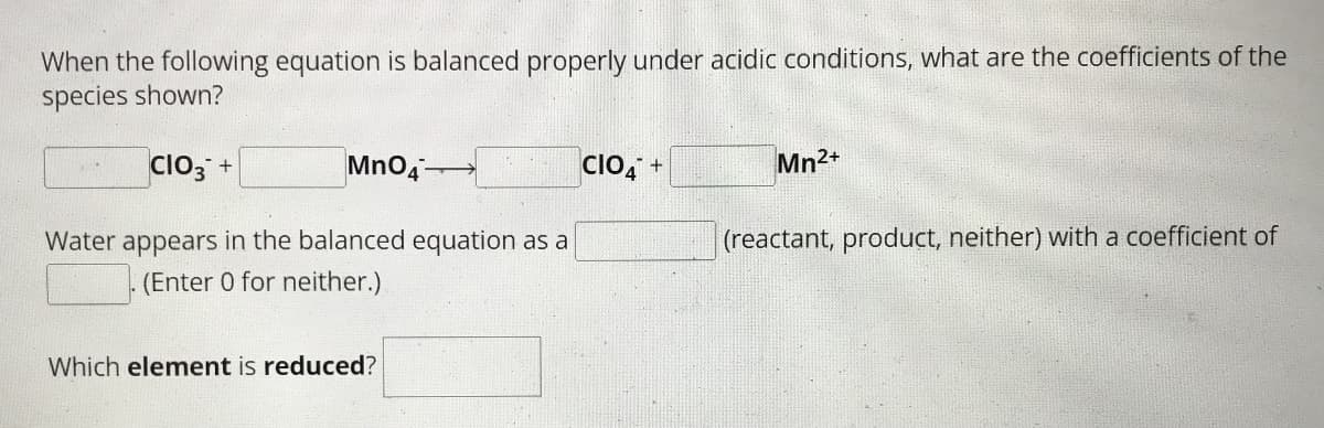 When the following equation is balanced properly under acidic conditions, what are the coefficients of the
species shown?
CIO3 +
MnO4-
Water appears in the balanced equation as a
(Enter 0 for neither.)
Which element is reduced?
CIO4 +
Mn2+
(reactant, product, neither) with a coefficient of