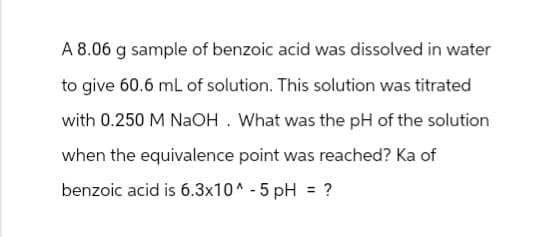 A 8.06 g sample of benzoic acid was dissolved in water
to give 60.6 mL of solution. This solution was titrated
with 0.250 M NaOH. What was the pH of the solution
when the equivalence point was reached? Ka of
benzoic acid is 6.3x10^-5 pH = ?
