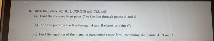3. Given the points A(1, 0, 1), B(0, 2, 3) and C(2, 1,0),
(a) Find the distance from point C to the line through points A and B;
(b) Find the point on the line through A and B closest to point C;
(e) Find the equation of the plane, in parametric-vector form, containing the points A, B and C.