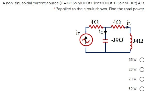 A non-sinusoidal current source (iT=2+1.5sin1000t+ 1cos3000t-0.5sin4000t) A is
?applied to the circuit shown. Find the total power
4Ω iL
ww
ic
iT
-J92
J42
55 W O
28 W O
20 W O
39 W O
