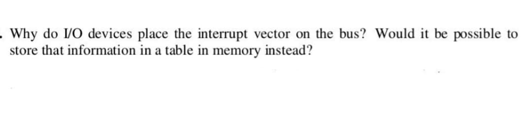 . Why do I/O devices place the interrupt vector on the bus? Would it be possible to
store that information in a table in memory instead?