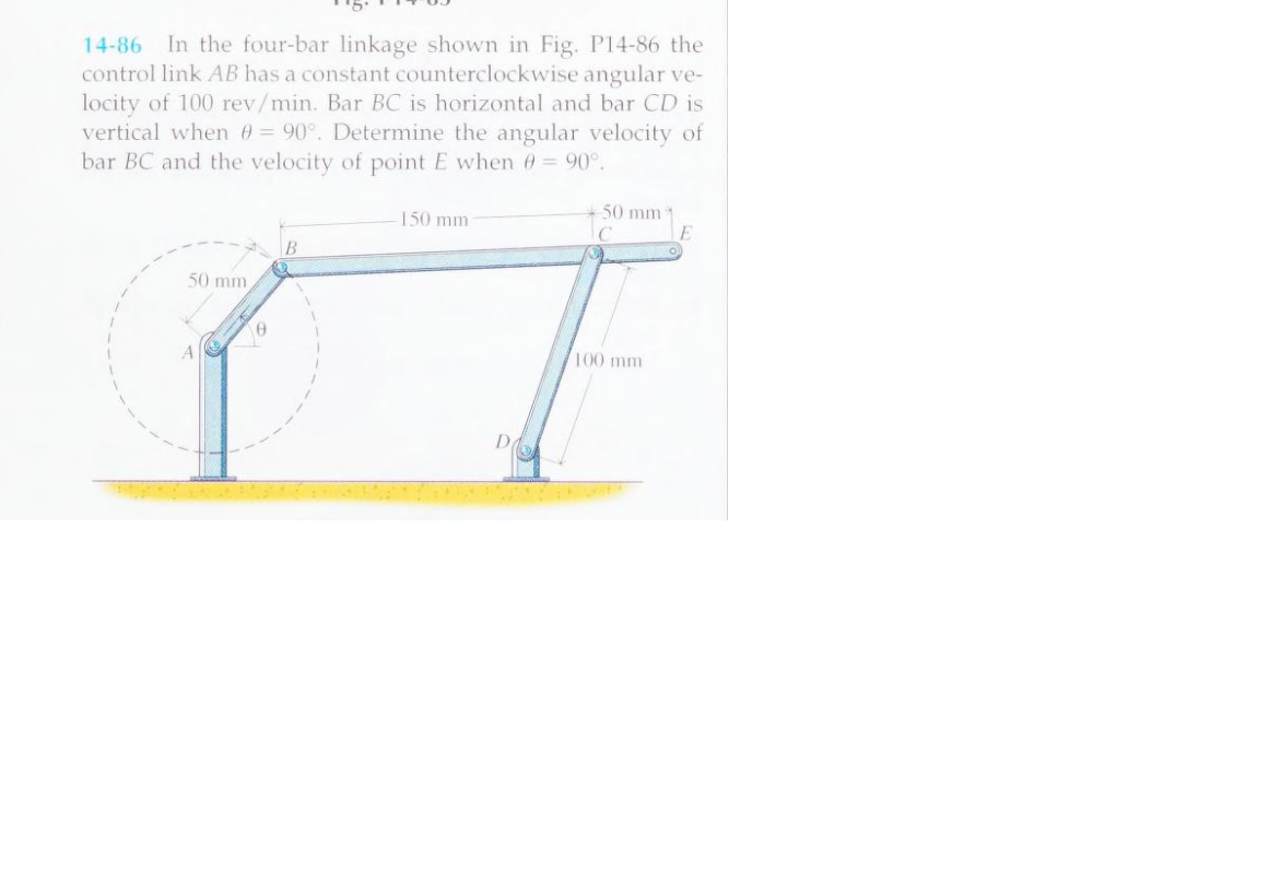 14-86 In the four-bar linkage shown in Fig. P14-86 the
control link AB has a constant counterclockwise angular ve-
locity of 100 rev/min. Bar BC is horizontal and bar CD is
vertical when 0 = 90°. Determine the angular velocity of
bar BC and the velocity of point E when 0 = 90°.
50 mm,
A
0
B
150 mm
50 mm
C
100 mm
E