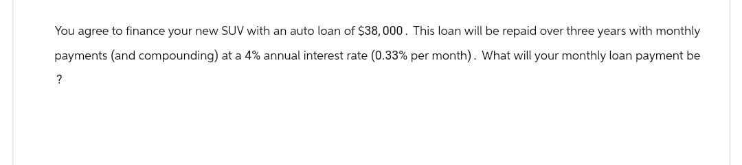 You agree to finance your new SUV with an auto loan of $38,000. This loan will be repaid over three years with monthly
payments (and compounding) at a 4% annual interest rate (0.33% per month). What will your monthly loan payment be
?