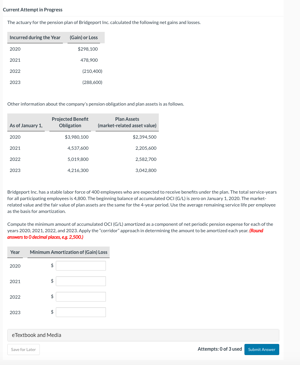 Current Attempt in Progress
The actuary for the pension plan of Bridgeport Inc. calculated the following net gains and losses.
Incurred during the Year
2020
2021
2022
2023
As of January 1,
Other information about the company's pension obligation and plan assets is as follows.
2020
2021
2022
2023
2020
2021
2022
2023
Projected Benefit
Obligation
Save for Later
(Gain) or Loss
$298,100
478,900
$
(210,400)
(288,600)
Year Minimum Amortization of (Gain) Loss
$
Bridgeport Inc. has a stable labor force of 400 employees who are expected to receive benefits under the plan. The total service-years
for all participating employees is 4,800. The beginning balance of accumulated OCI (G/L) is zero on January 1, 2020. The market-
related value and the fair value of plan assets are the same for the 4-year period. Use the average remaining service life per employee
as the basis for amortization.
$
Compute the minimum amount of accumulated OCI (G/L) amortized as a component of net periodic pension expense for each of the
years 2020, 2021, 2022, and 2023. Apply the "corridor" approach in determining the amount to be amortized each year. (Round
answers to O decimal places, e.g. 2,500.)
$
eTextbook and Media
$3,980,100
4,537,600
5,019,800
4,216,300
Plan Assets
(market-related asset value)
$2,394,500
2,205,600
2,582,700
3,042,800
Attempts: 0 of 3 used Submit Answer