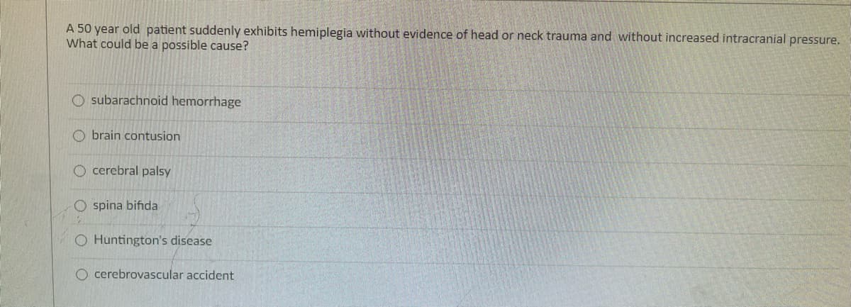 A 50 year old patient suddenly exhibits hemiplegia without evidence of head or neck trauma and without increased intracranial pressure.
What could be a possible cause?
O subarachnoid hemorrhage
O brain contusion
cerebral palsy
spina bifida
O Huntington's disease
O cerebrovascular accident
