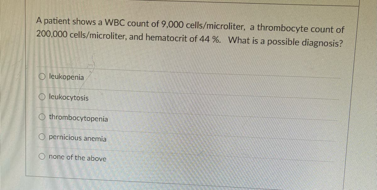 A patient shows a WBC count of 9,000 cells/microliter, a thrombocyte count of
200,000 cells/microliter, and hematocrit of 44 %. What is a possible diagnosis?
O leukopenia
O leukocytosis
O thrombocytopenia
O pernicious anemia
none of the above
